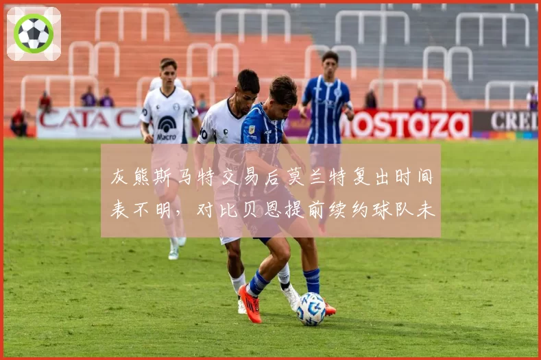 灰熊斯马特交易后莫兰特复出时间表不明，对比贝恩提前续约球队未来规划分歧显现