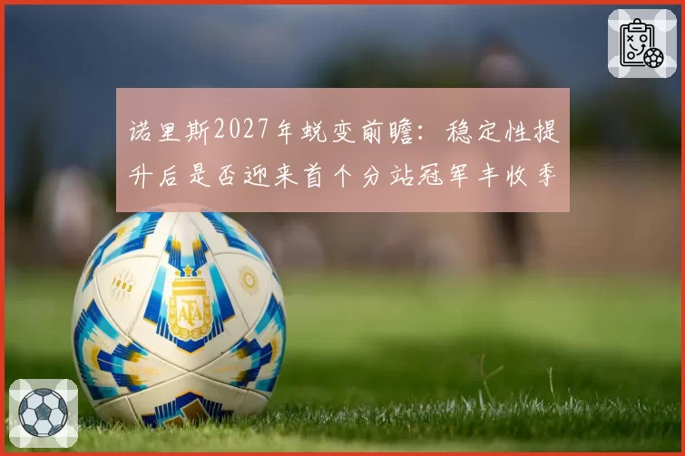 诺里斯2027年蜕变前瞻：稳定性提升后是否迎来首个分站冠军丰收季