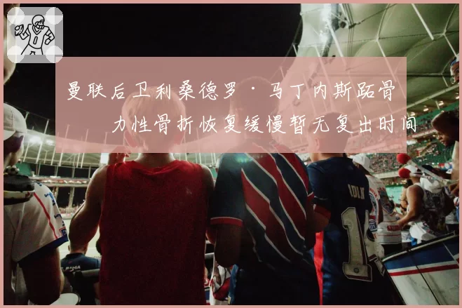 曼联后卫利桑德罗·马丁内斯跖骨应力性骨折恢复缓慢暂无复出时间