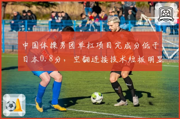 中国体操男团单杠项目完成分低于日本0.8分，空翻连接技术短板明显？