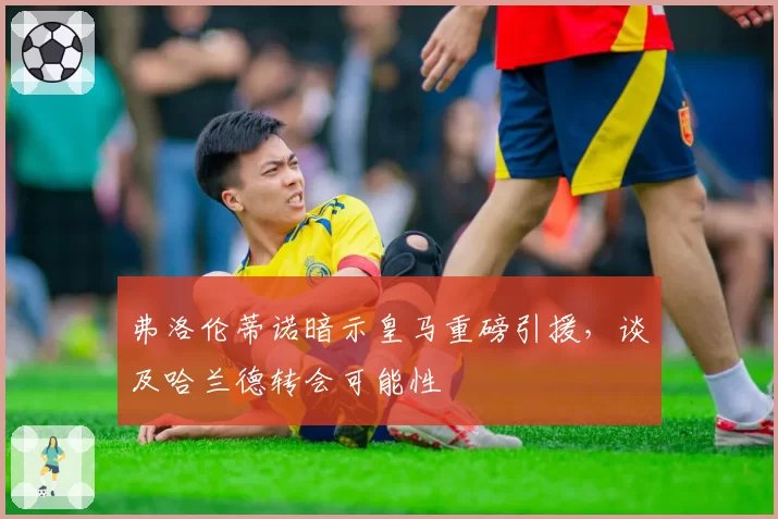 弗洛伦蒂诺暗示皇马重磅引援，谈及哈兰德转会可能性