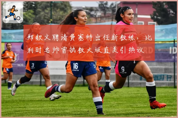 郑钦文聘请费塞特出任新教练，比利时名帅曾执教大坂直美引热议