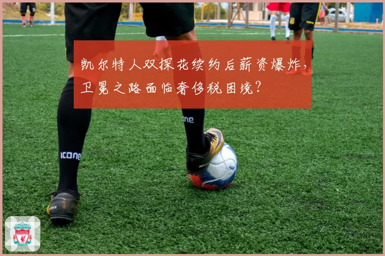 凯尔特人双探花续约后薪资爆炸，卫冕之路面临奢侈税困境？