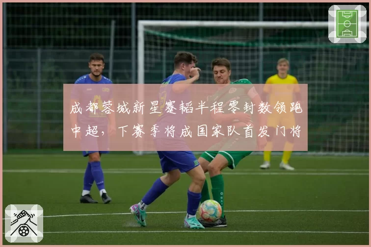 成都蓉城新星蹇韬半程零封数领跑中超，下赛季将成国家队首发门将？