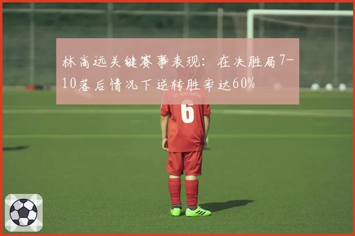 林高远关键赛事表现：在决胜局7-10落后情况下逆转胜率达60%