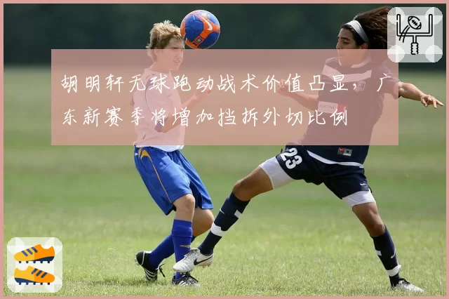 胡明轩无球跑动战术价值凸显，广东新赛季将增加挡拆外切比例