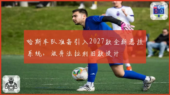 哈斯车队准备引入2027款全新悬挂系统，放弃法拉利旧款设计