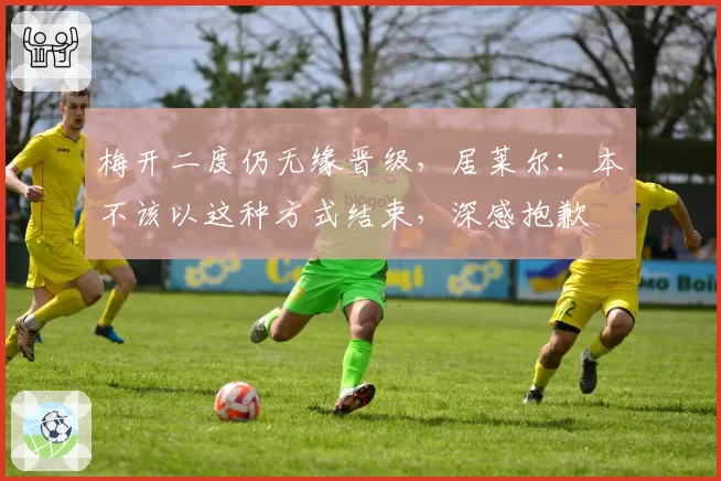 梅开二度仍无缘晋级，居莱尔：本不该以这种方式结束，深感抱歉
