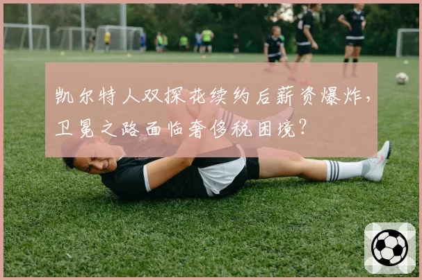 凯尔特人双探花续约后薪资爆炸，卫冕之路面临奢侈税困境？